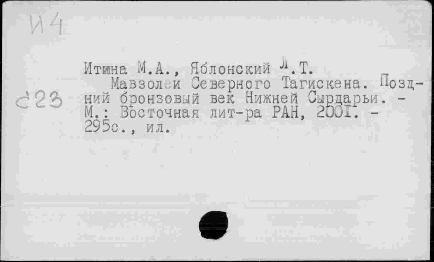 ﻿d2Ž>
Итина M.A., Яблонский Л.Т.
Мавзолеи Северного Тагискена. Поздний бронзовый век Нижней Сырдарьи. -М. : Восточная лит-ра РАН, 2001. -295с., ил.